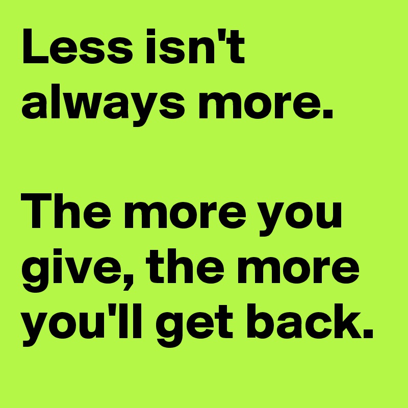 Less isn't always more.

The more you give, the more you'll get back.