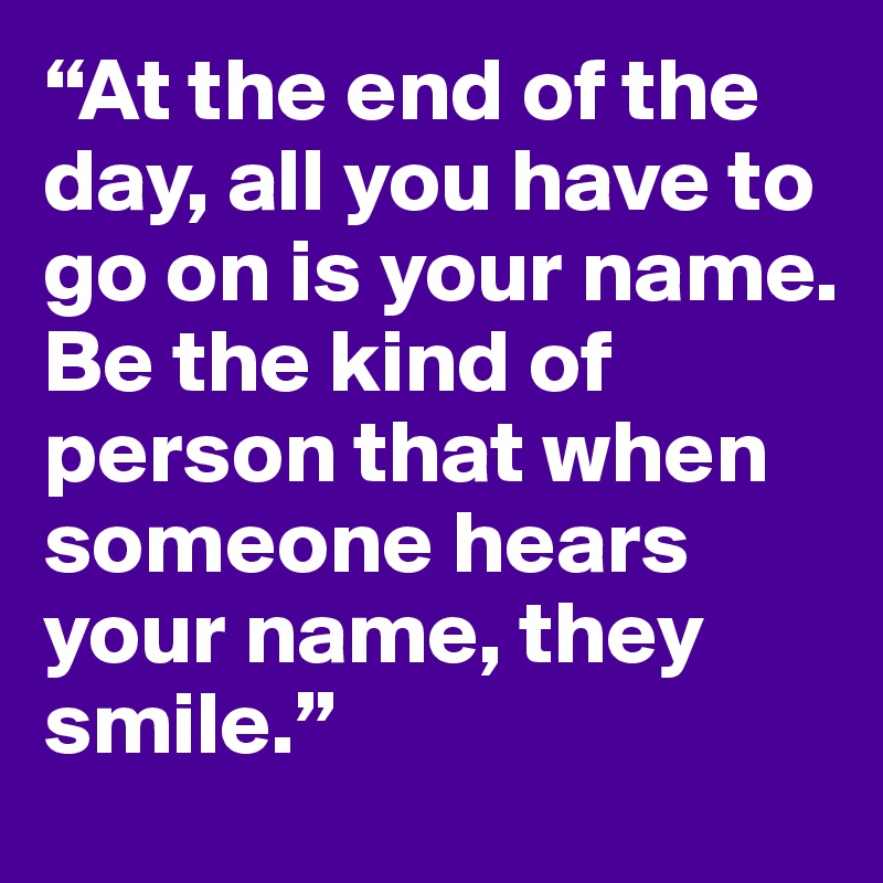 “At the end of the day, all you have to go on is your name. 
Be the kind of person that when someone hears your name, they smile.”