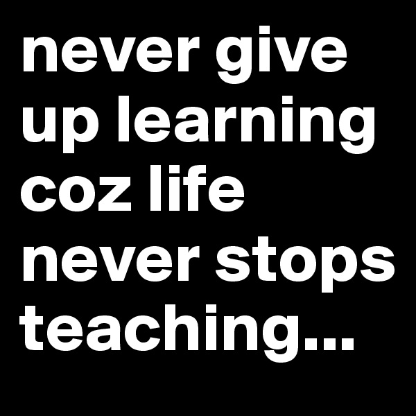 never give up learning coz life never stops teaching...