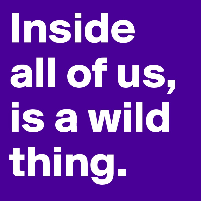 Inside all of us, is a wild thing. 