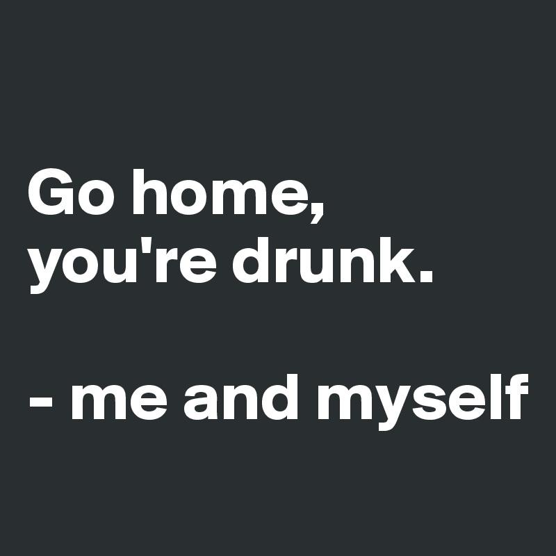 

Go home, you're drunk.

- me and myself
