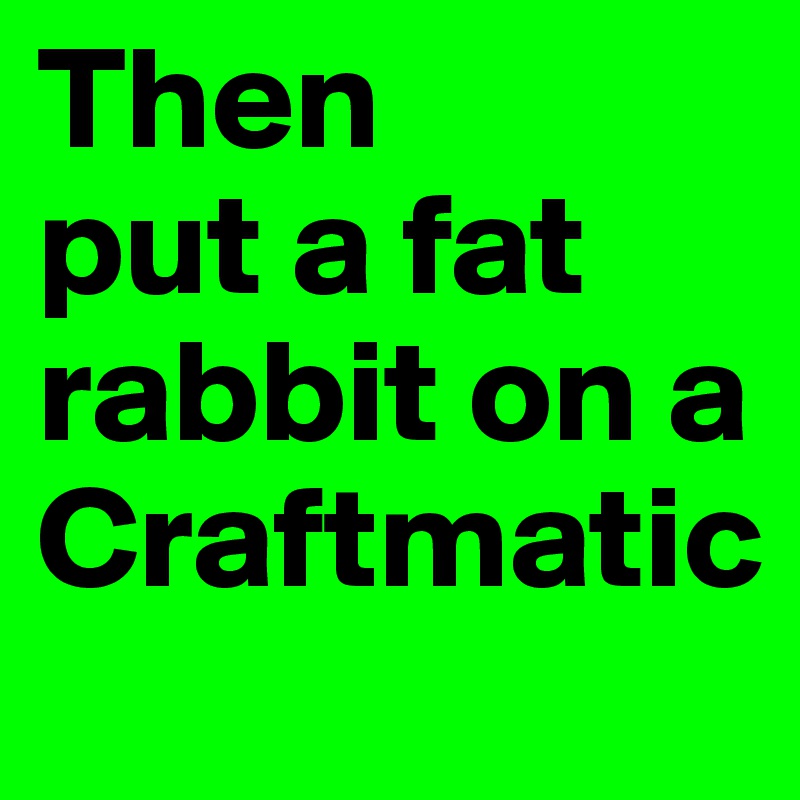 Then 
put a fat rabbit on a Craftmatic