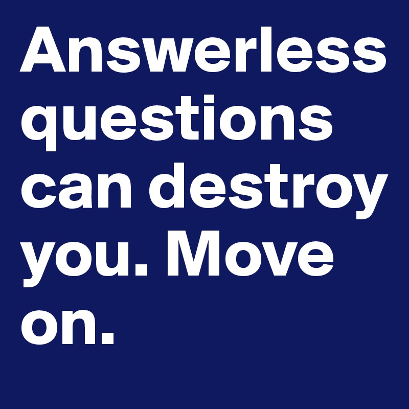Answerless questions can destroy you. Move on.