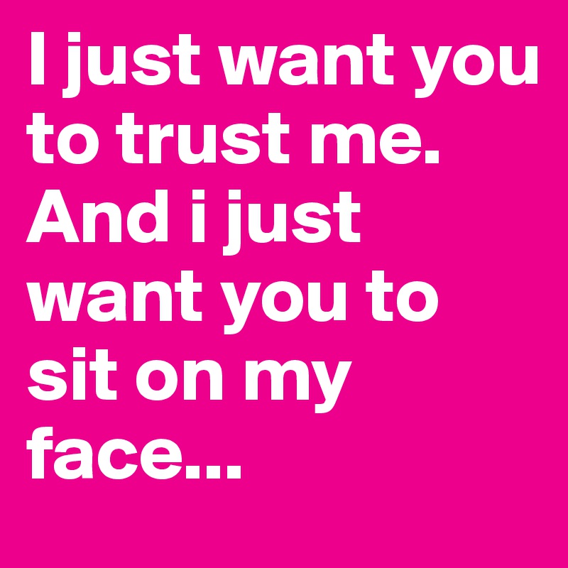 I just want you to trust me.
And i just want you to sit on my face...