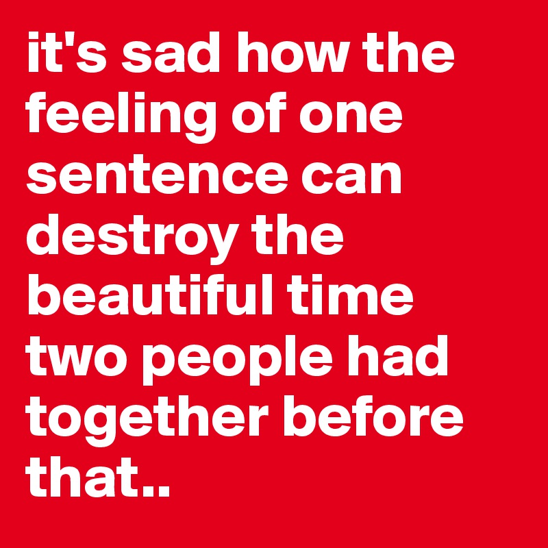 it's sad how the feeling of one sentence can destroy the beautiful time two people had together before that..