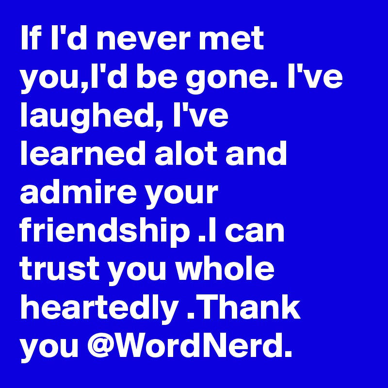 If I'd never met you,I'd be gone. I've laughed, I've learned alot and admire your friendship .I can trust you whole heartedly .Thank you @WordNerd.