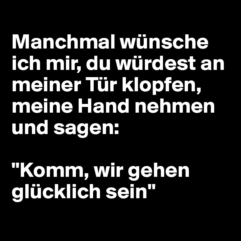 
Manchmal wünsche ich mir, du würdest an meiner Tür klopfen, meine Hand nehmen und sagen:

"Komm, wir gehen glücklich sein"
