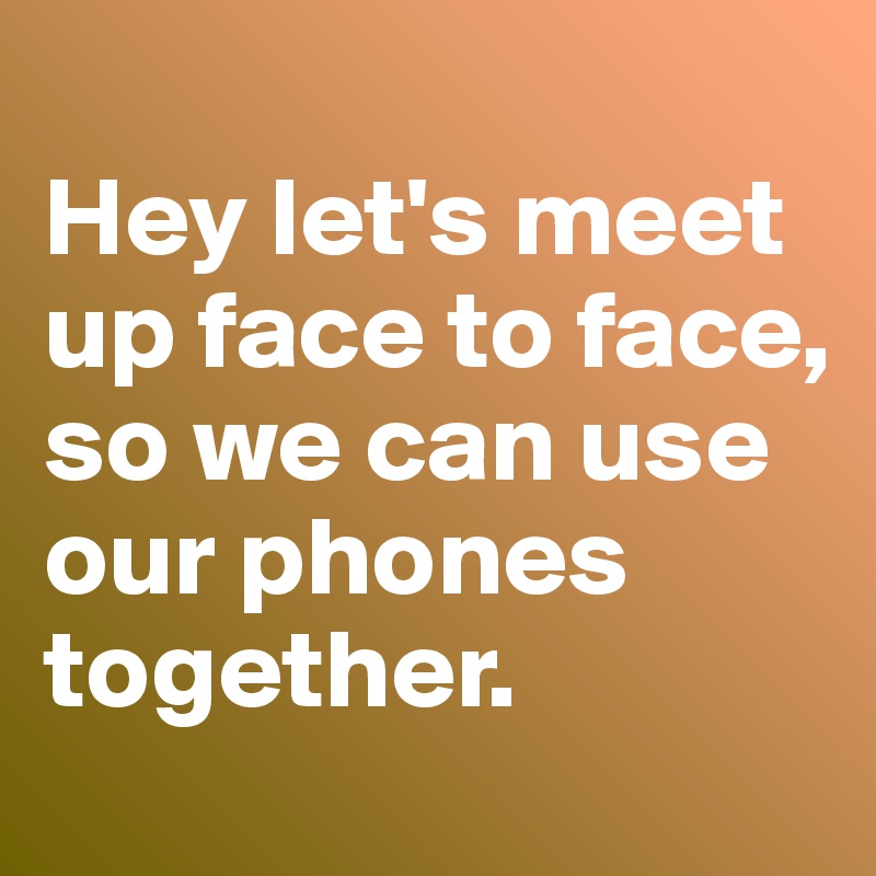 Hey Let S Meet Up Face To Face So We Can Use Our Phones Together Post By Phuamaxx On Boldomatic