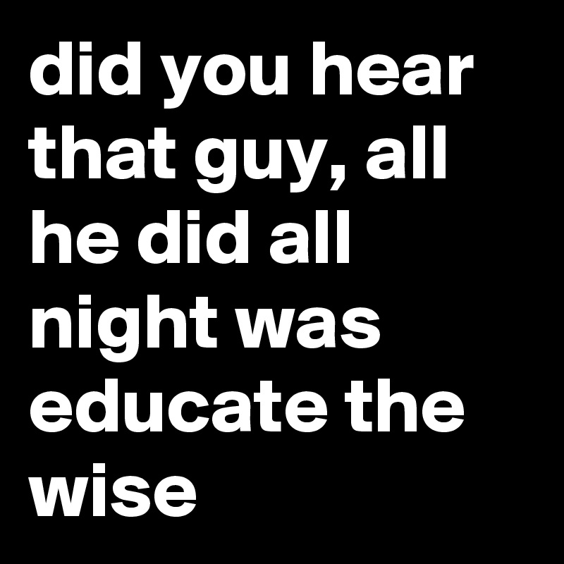 did you hear that guy, all he did all night was educate the wise