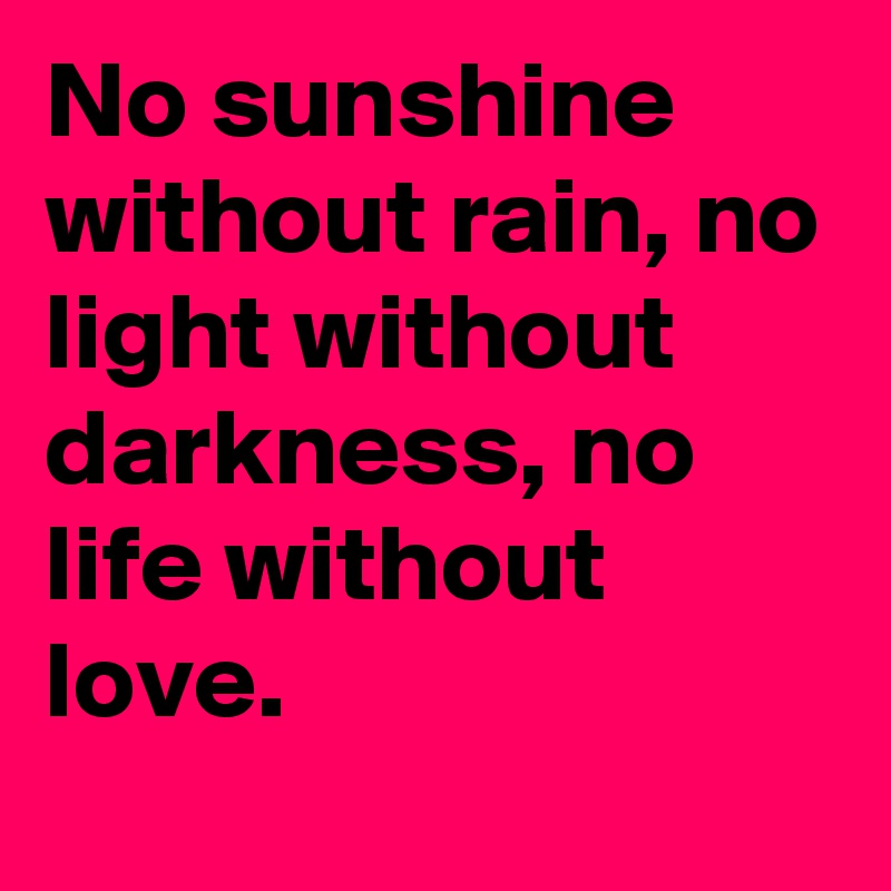 No sunshine without rain, no light without darkness, no life without love.