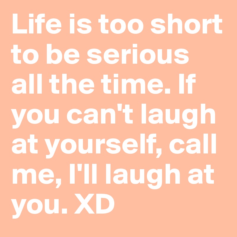 Life is too short to be serious all the time. If you can't laugh at yourself, call me, I'll laugh at you. XD
