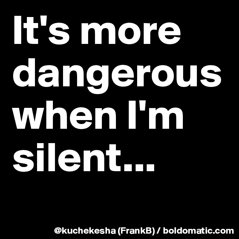 It's more dangerous when I'm silent...
