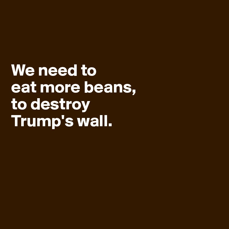 


We need to 
eat more beans, 
to destroy 
Trump's wall.




