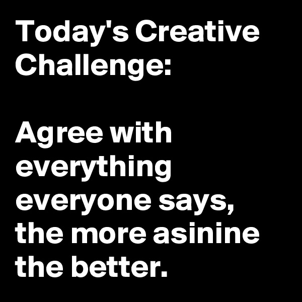 Today's Creative Challenge:

Agree with everything everyone says, the more asinine the better. 