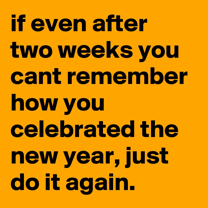 if even after two weeks you cant remember how you celebrated the new year, just do it again.