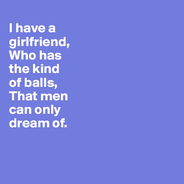 
I have a 
girlfriend,
Who has 
the kind 
of balls, 
That men 
can only
dream of. 


