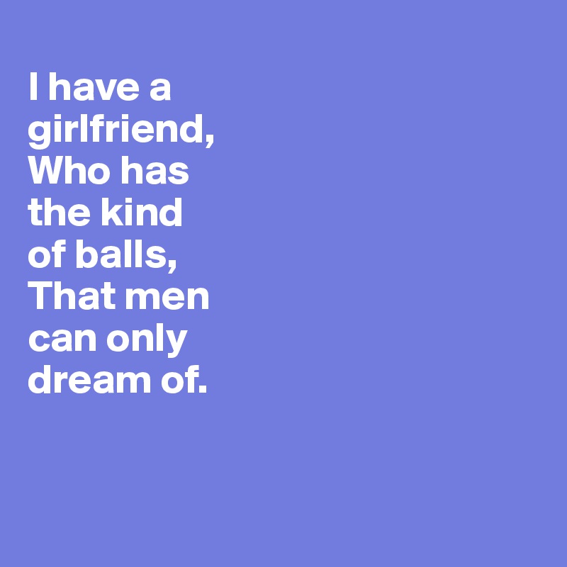 
I have a 
girlfriend,
Who has 
the kind 
of balls, 
That men 
can only
dream of. 


