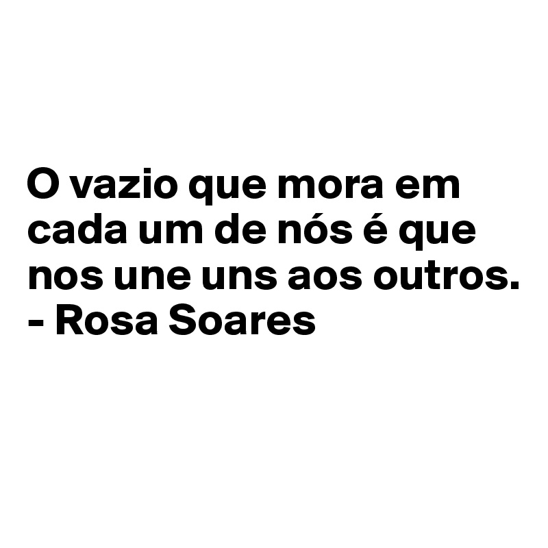 


O vazio que mora em cada um de nós é que nos une uns aos outros.
- Rosa Soares


