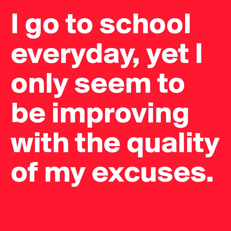 I go to school everyday, yet I only seem to be improving with the quality of my excuses.