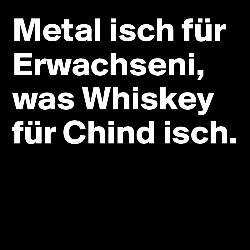 Metal isch für Erwachseni, was Whiskey für Chind isch.

