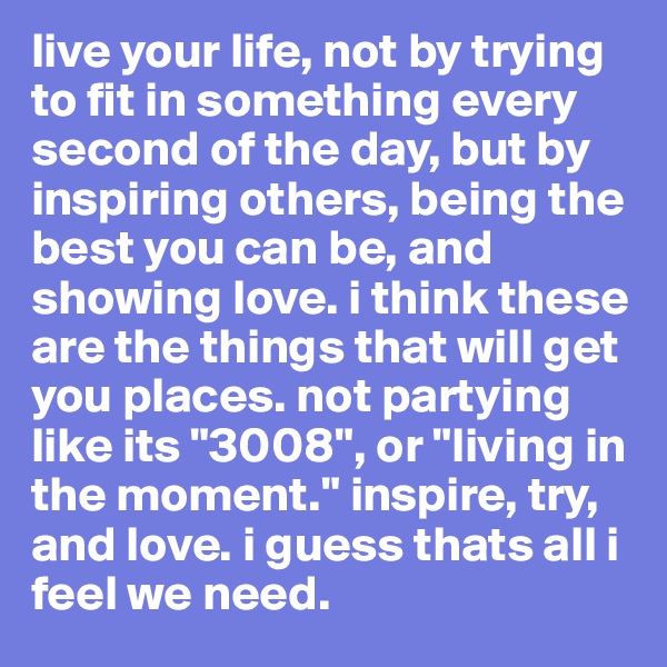 live your life, not by trying to fit in something every second of the day, but by inspiring others, being the best you can be, and showing love. i think these are the things that will get you places. not partying like its "3008", or "living in the moment." inspire, try, and love. i guess thats all i feel we need.