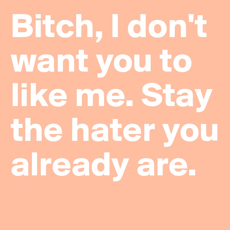 Bitch, I don't want you to like me. Stay the hater you already are.