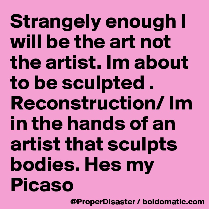 Strangely enough I will be the art not the artist. Im about to be sculpted . Reconstruction/ Im in the hands of an artist that sculpts bodies. Hes my Picaso 