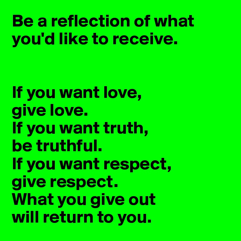 Be a reflection of what you'd like to receive.


If you want love,
give love.
If you want truth,
be truthful.
If you want respect,
give respect.
What you give out
will return to you.