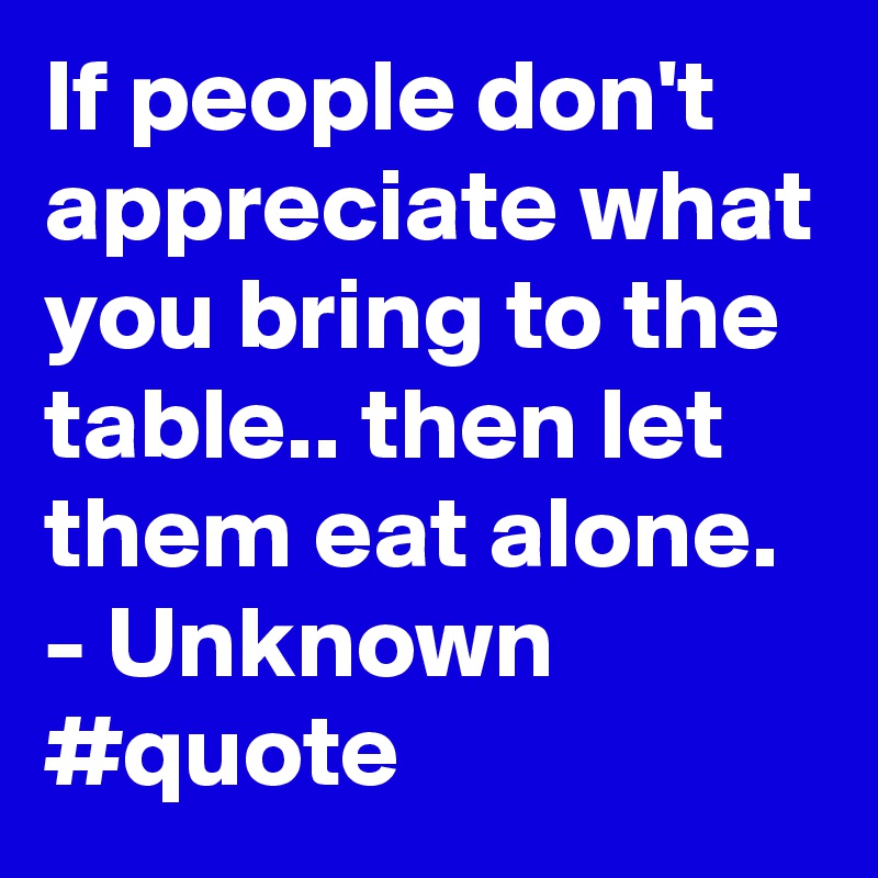 If people don't appreciate what you bring to the table.. then let them eat alone. - Unknown #quote