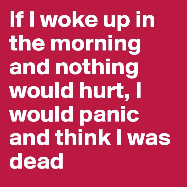 If I woke up in the morning and nothing would hurt, I would panic and think I was dead 