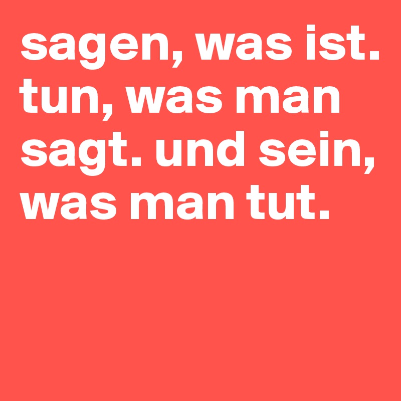 sagen, was ist. tun, was man sagt. und sein, was man tut.

