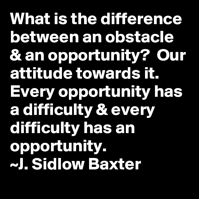 What is the difference between an obstacle & an opportunity?  Our attitude towards it.  Every opportunity has a difficulty & every difficulty has an opportunity.
~J. Sidlow Baxter