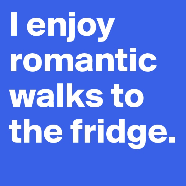 I enjoy romantic walks to the fridge. 