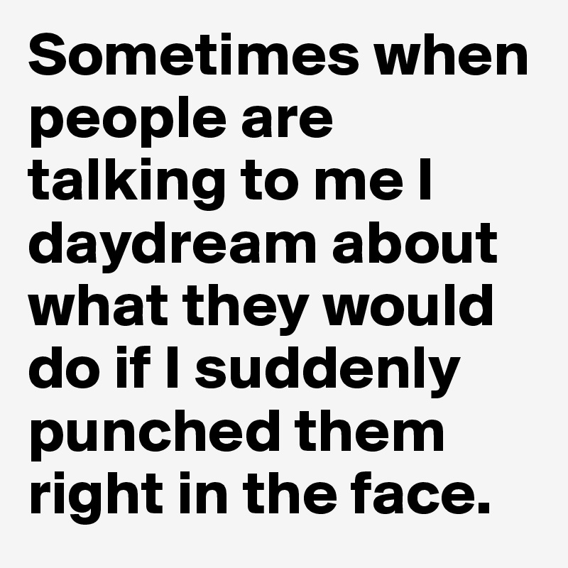 Sometimes when people are talking to me I daydream about what they would do if I suddenly punched them right in the face.