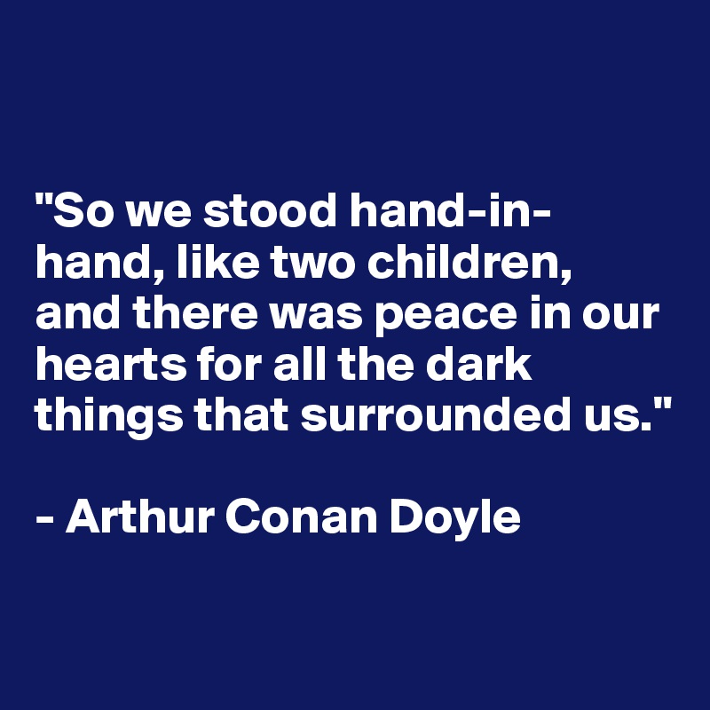 


"So we stood hand-in-hand, like two children, 
and there was peace in our hearts for all the dark things that surrounded us."

- Arthur Conan Doyle


