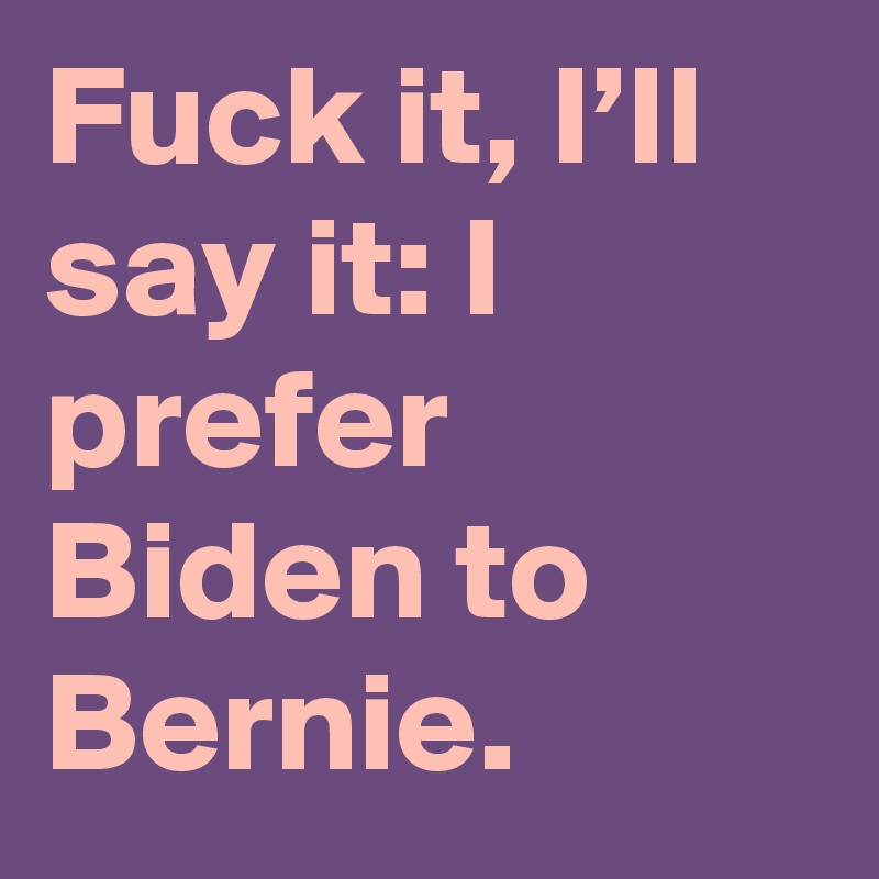 Fuck it, I’ll say it: I prefer Biden to Bernie.