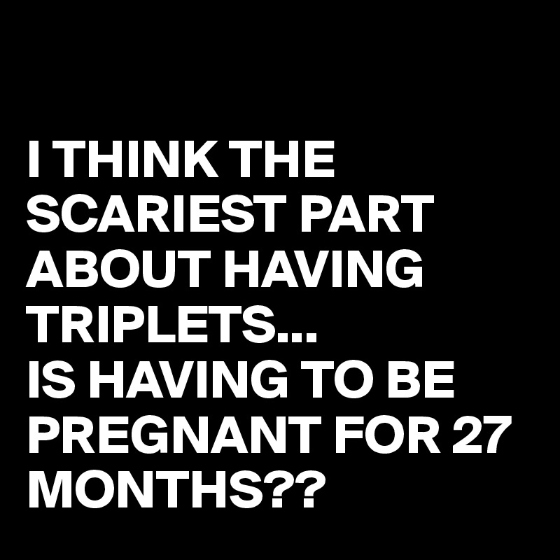 

I THINK THE SCARIEST PART ABOUT HAVING TRIPLETS...
IS HAVING TO BE PREGNANT FOR 27 MONTHS??