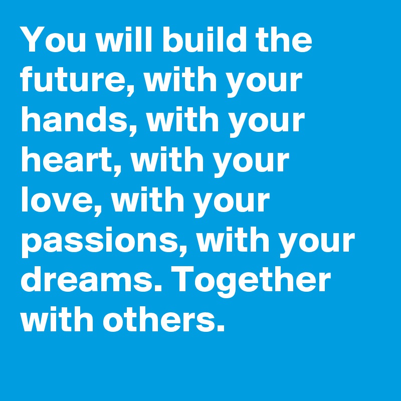 You will build the future, with your hands, with your heart, with your love, with your passions, with your dreams. Together with others.