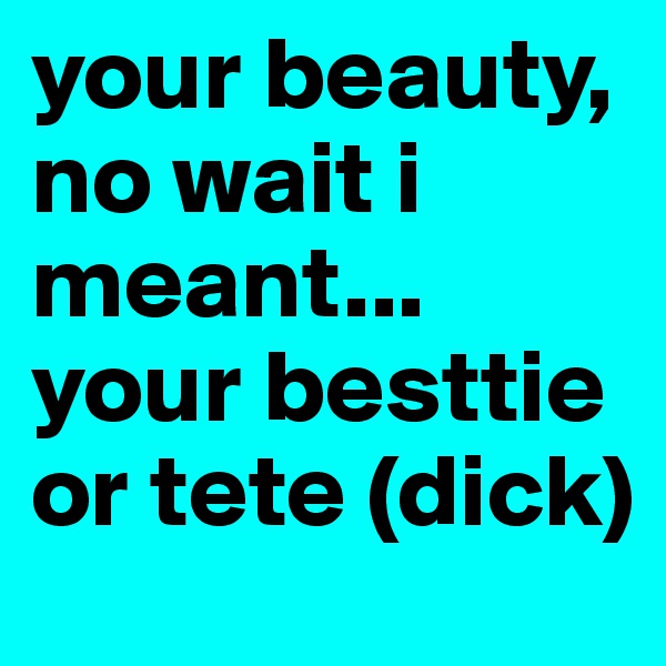 your beauty, no wait i meant... your besttie or tete (dick)