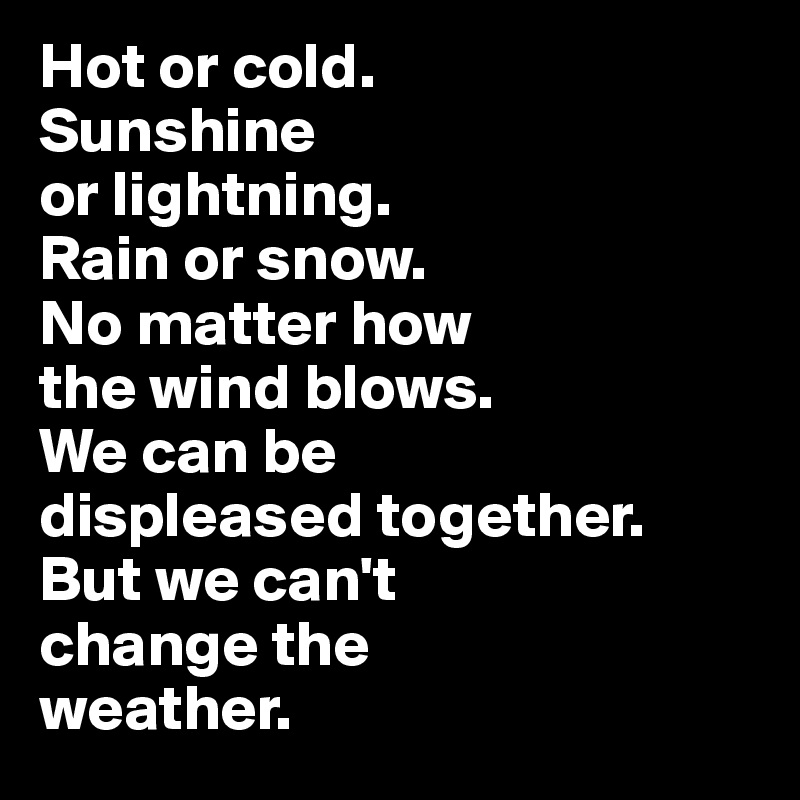 Hot or cold. 
Sunshine 
or lightning. 
Rain or snow. 
No matter how 
the wind blows. 
We can be 
displeased together.
But we can't 
change the 
weather.