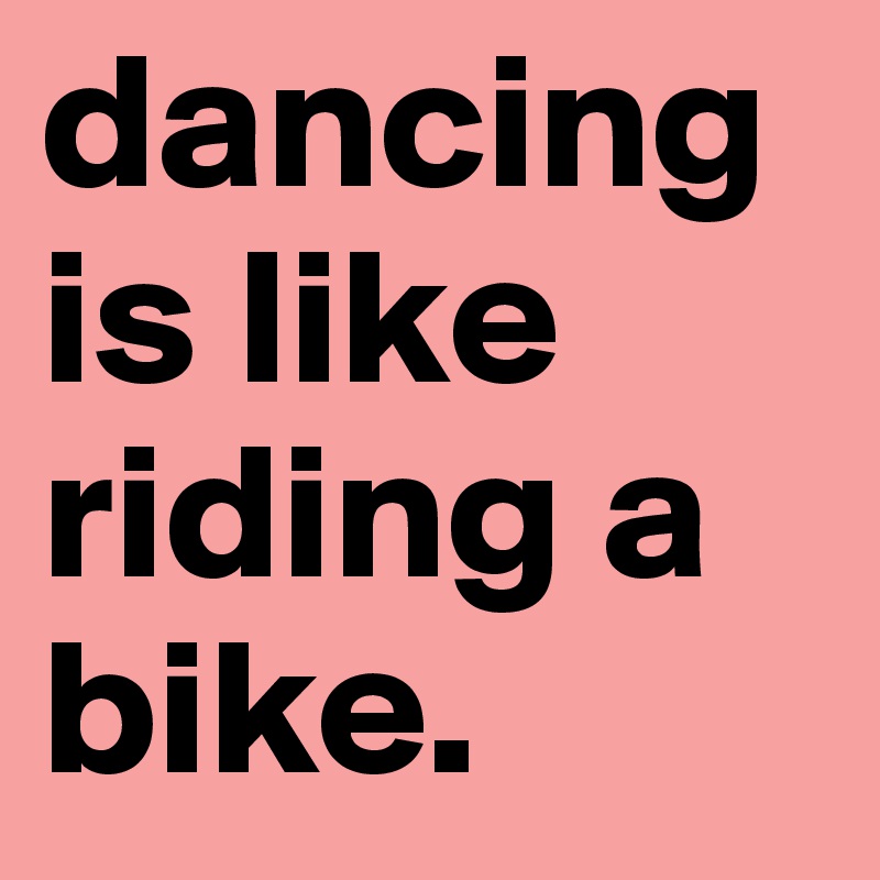 dancing is like riding a bike. 