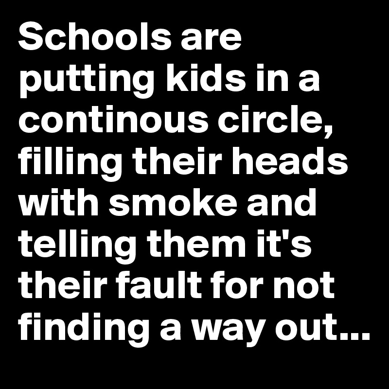 Schools are putting kids in a continous circle, filling their heads with smoke and telling them it's their fault for not finding a way out...