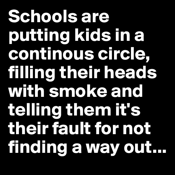 Schools are putting kids in a continous circle, filling their heads with smoke and telling them it's their fault for not finding a way out...
