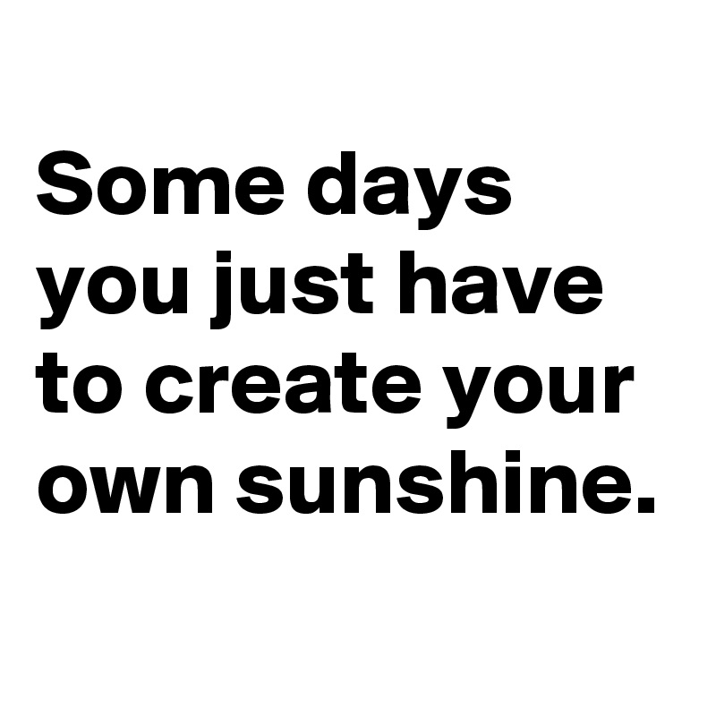 
Some days you just have to create your own sunshine.

