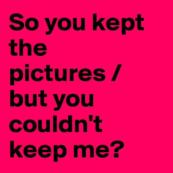So you kept the pictures /
but you couldn't keep me?