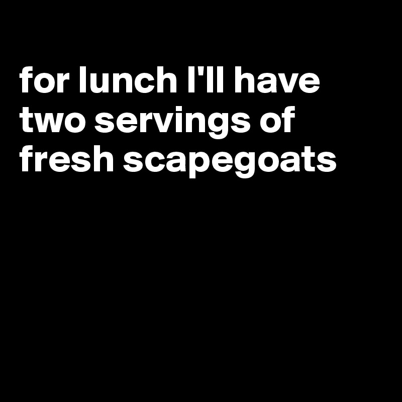 
for lunch I'll have two servings of fresh scapegoats




