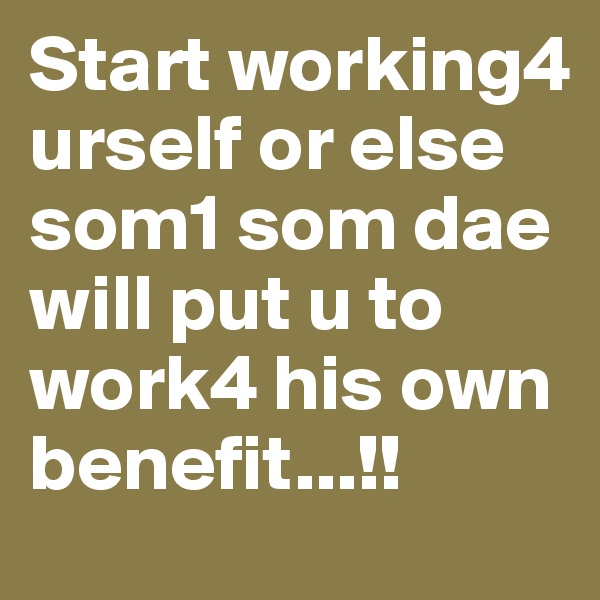 Start working4 urself or else som1 som dae will put u to work4 his own benefit...!!
