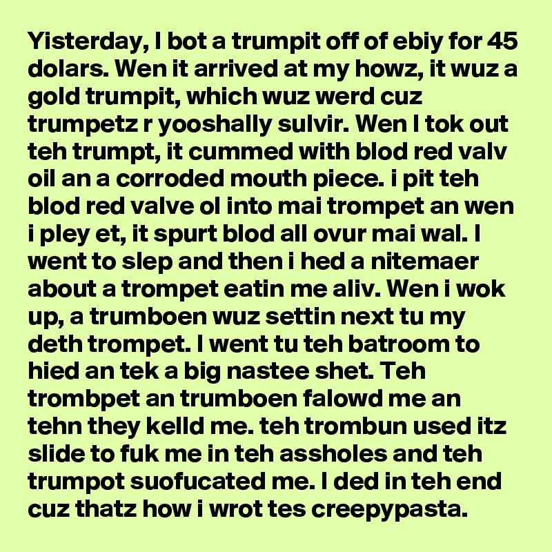 Yisterday, I bot a trumpit off of ebiy for 45 dolars. Wen it arrived at my howz, it wuz a gold trumpit, which wuz werd cuz trumpetz r yooshally sulvir. Wen I tok out teh trumpt, it cummed with blod red valv oil an a corroded mouth piece. i pit teh blod red valve ol into mai trompet an wen i pley et, it spurt blod all ovur mai wal. I went to slep and then i hed a nitemaer about a trompet eatin me aliv. Wen i wok up, a trumboen wuz settin next tu my deth trompet. I went tu teh batroom to hied an tek a big nastee shet. Teh trombpet an trumboen falowd me an tehn they kelld me. teh trombun used itz slide to fuk me in teh assholes and teh trumpot suofucated me. I ded in teh end cuz thatz how i wrot tes creepypasta.
