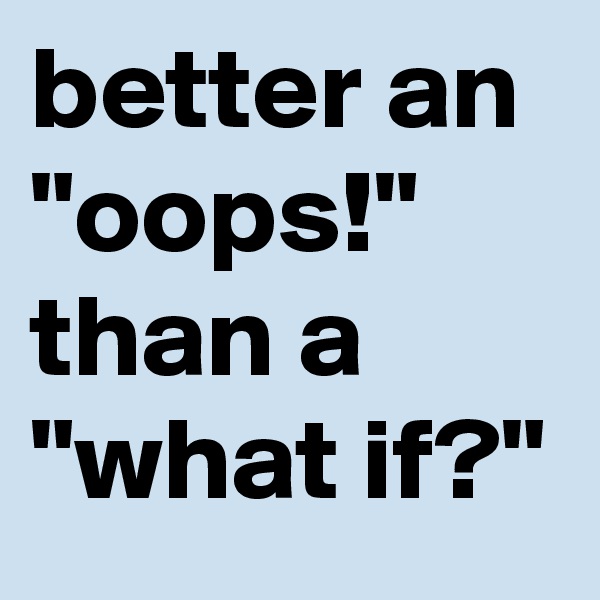 better an "oops!" than a "what if?"