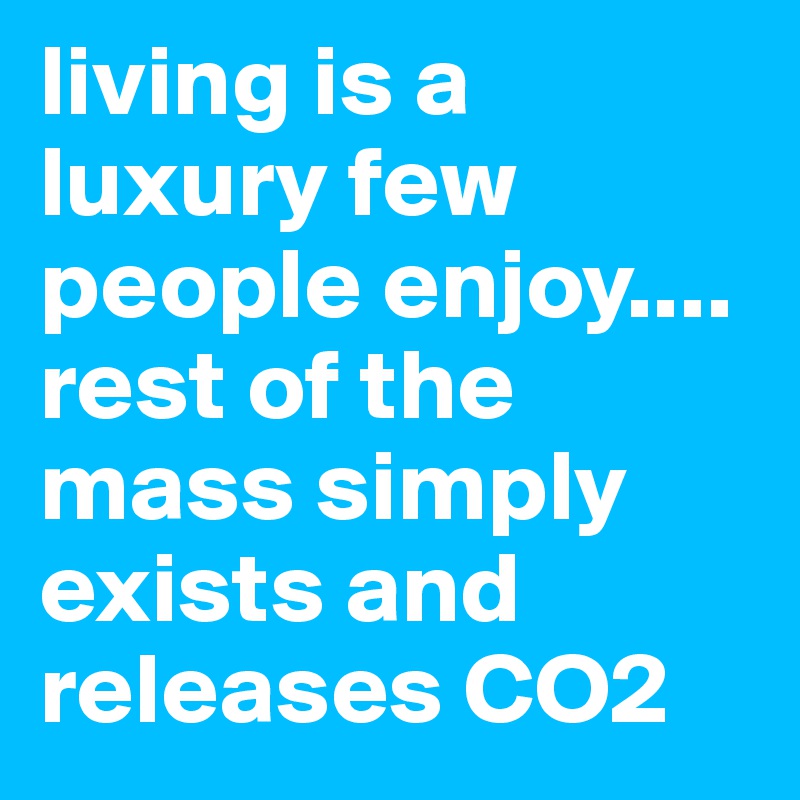 living is a luxury few people enjoy.... rest of the mass simply exists and releases CO2